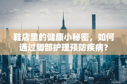 鞋店里的健康小秘密，如何通过脚部护理预防疾病？