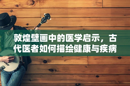 敦煌壁画中的医学启示，古代医者如何描绘健康与疾病？