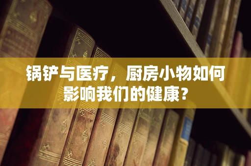 锅铲与医疗，厨房小物如何影响我们的健康？