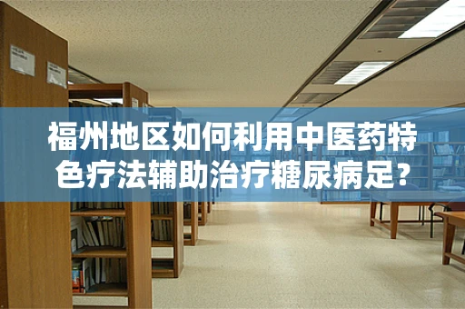 福州地区如何利用中医药特色疗法辅助治疗糖尿病足？
