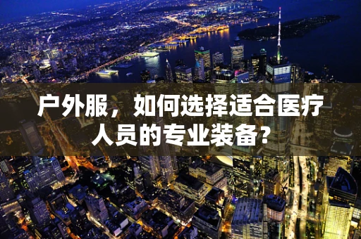 户外服，如何选择适合医疗人员的专业装备？