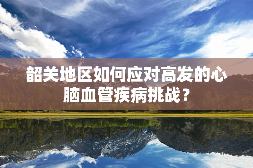 韶关地区如何应对高发的心脑血管疾病挑战？