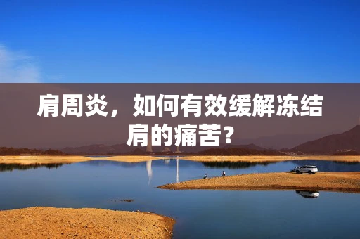 肩周炎，如何有效缓解冻结肩的痛苦？