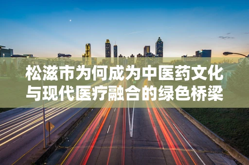 松滋市为何成为中医药文化与现代医疗融合的绿色桥梁？