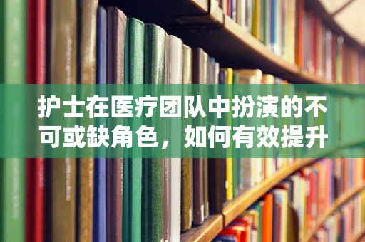 护士在医疗团队中扮演的不可或缺角色，如何有效提升其工作效率与患者满意度？