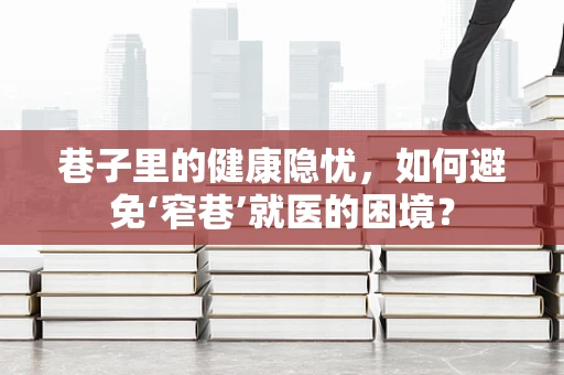 巷子里的健康隐忧，如何避免‘窄巷’就医的困境？