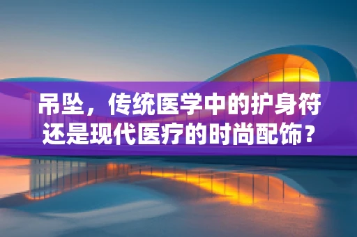 吊坠，传统医学中的护身符还是现代医疗的时尚配饰？