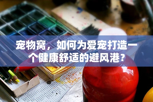 宠物窝，如何为爱宠打造一个健康舒适的避风港？