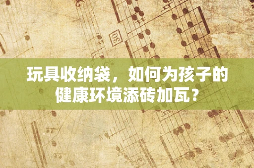 玩具收纳袋，如何为孩子的健康环境添砖加瓦？
