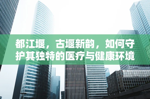 都江堰，古堰新韵，如何守护其独特的医疗与健康环境？