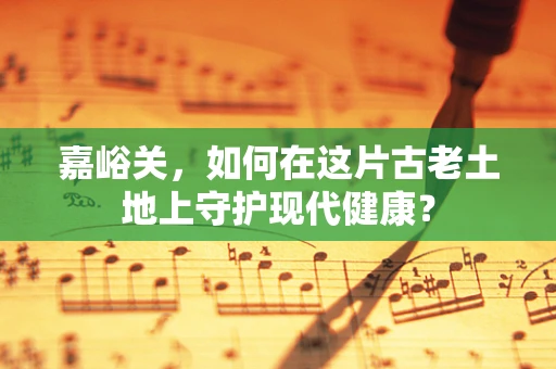 嘉峪关，如何在这片古老土地上守护现代健康？