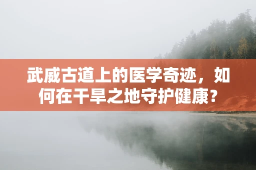 武威古道上的医学奇迹，如何在干旱之地守护健康？