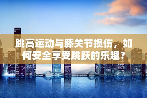 跳高运动与膝关节损伤，如何安全享受跳跃的乐趣？