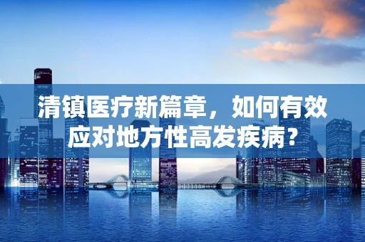 清镇医疗新篇章，如何有效应对地方性高发疾病？