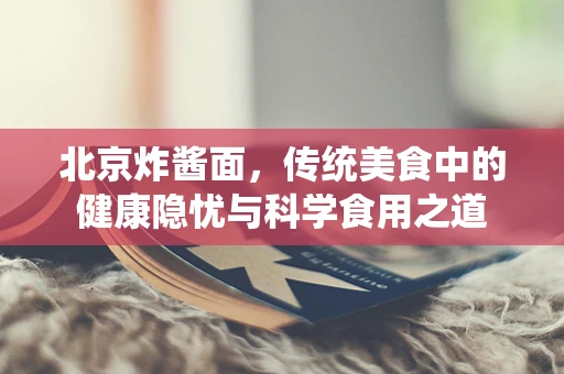 北京炸酱面，传统美食中的健康隐忧与科学食用之道