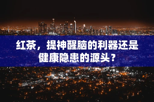红茶，提神醒脑的利器还是健康隐患的源头？
