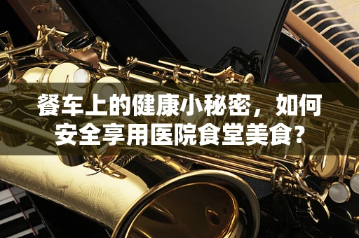 餐车上的健康小秘密，如何安全享用医院食堂美食？