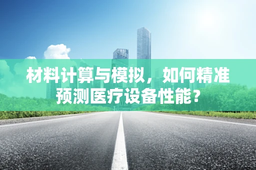 材料计算与模拟，如何精准预测医疗设备性能？
