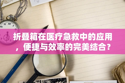 折叠箱在医疗急救中的应用，便捷与效率的完美结合？