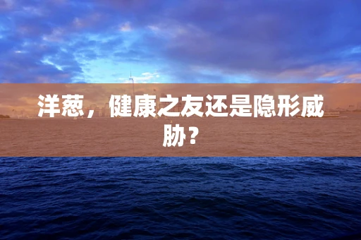 洋葱，健康之友还是隐形威胁？