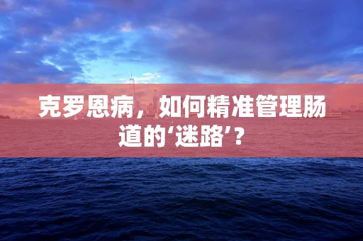 克罗恩病，如何精准管理肠道的‘迷路’？