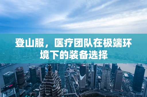登山服，医疗团队在极端环境下的装备选择