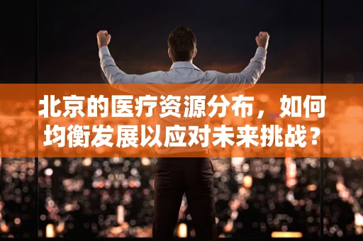 北京的医疗资源分布，如何均衡发展以应对未来挑战？