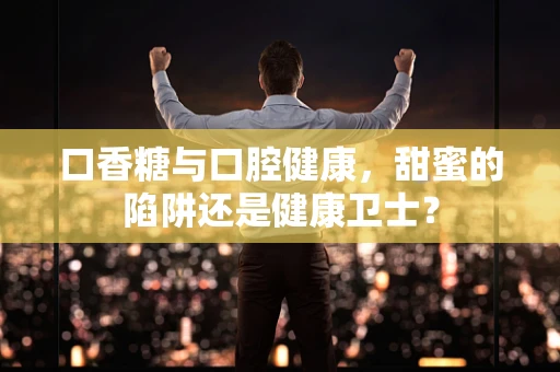 口香糖与口腔健康，甜蜜的陷阱还是健康卫士？