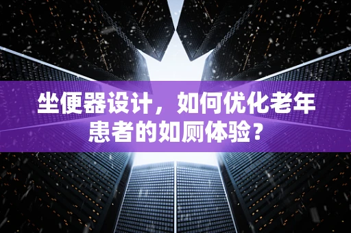 坐便器设计，如何优化老年患者的如厕体验？