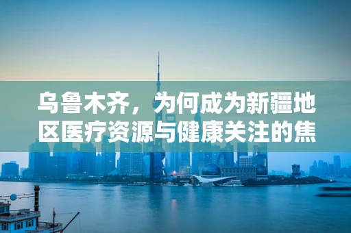 乌鲁木齐，为何成为新疆地区医疗资源与健康关注的焦点？