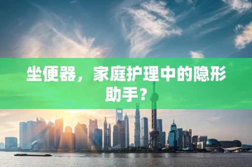 坐便器，家庭护理中的隐形助手？