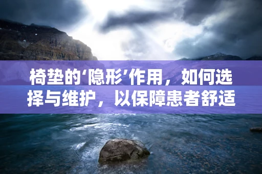 椅垫的‘隐形’作用，如何选择与维护，以保障患者舒适与安全？