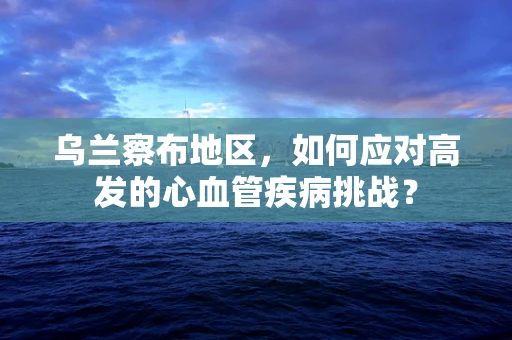 乌兰察布地区，如何应对高发的心血管疾病挑战？
