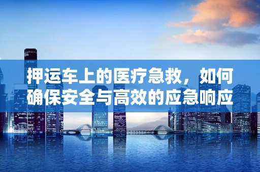 押运车上的医疗急救，如何确保安全与高效的应急响应？