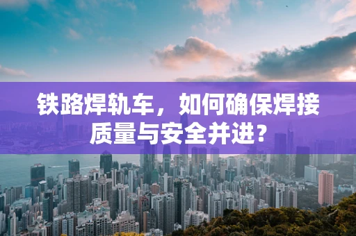 铁路焊轨车，如何确保焊接质量与安全并进？