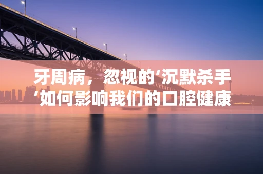 牙周病，忽视的‘沉默杀手’如何影响我们的口腔健康？