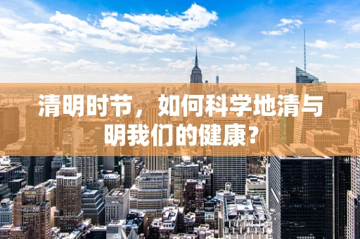 清明时节，如何科学地清与明我们的健康？