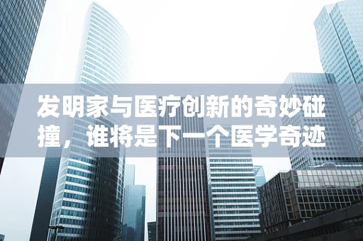 发明家与医疗创新的奇妙碰撞，谁将是下一个医学奇迹的创造者？