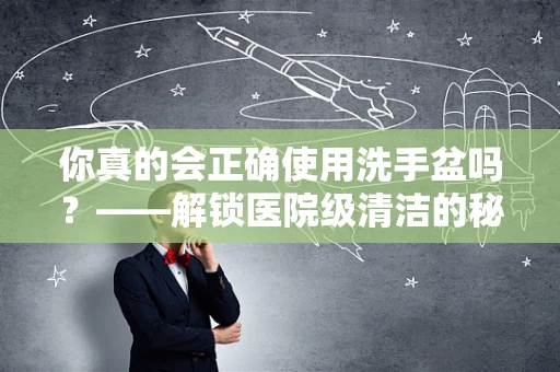 你真的会正确使用洗手盆吗？——解锁医院级清洁的秘密