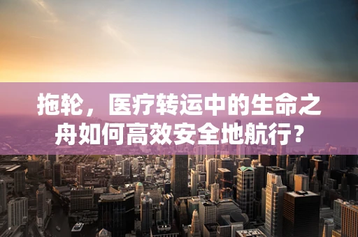 拖轮，医疗转运中的生命之舟如何高效安全地航行？