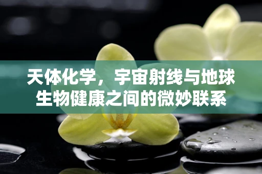 天体化学，宇宙射线与地球生物健康之间的微妙联系