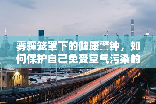 雾霾笼罩下的健康警钟，如何保护自己免受空气污染的伤害？