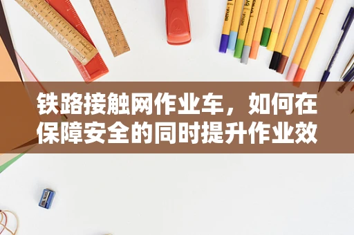铁路接触网作业车，如何在保障安全的同时提升作业效率？