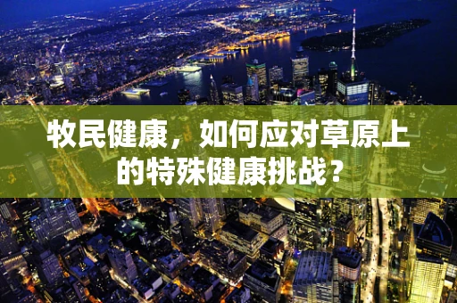 牧民健康，如何应对草原上的特殊健康挑战？
