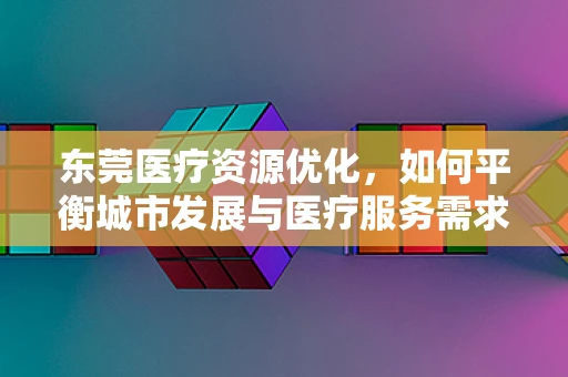 东莞医疗资源优化，如何平衡城市发展与医疗服务需求？