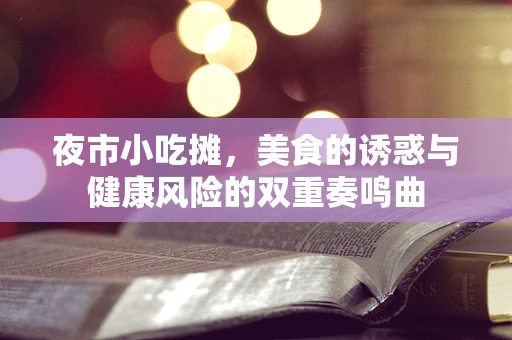 夜市小吃摊，美食的诱惑与健康风险的双重奏鸣曲