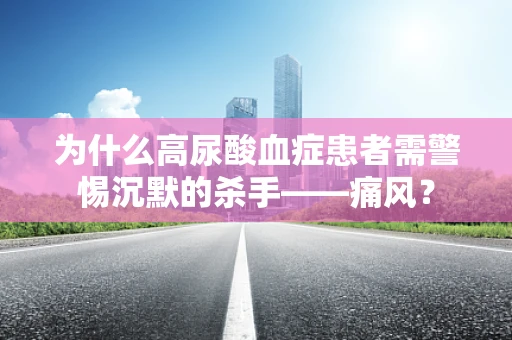 为什么高尿酸血症患者需警惕沉默的杀手——痛风？
