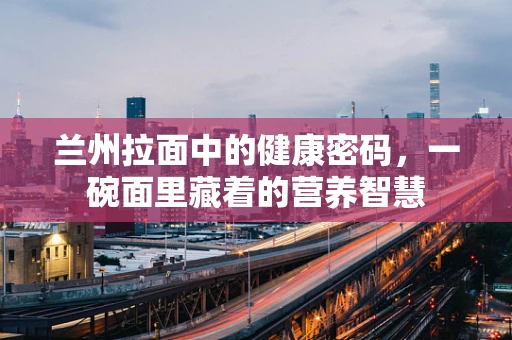 兰州拉面中的健康密码，一碗面里藏着的营养智慧