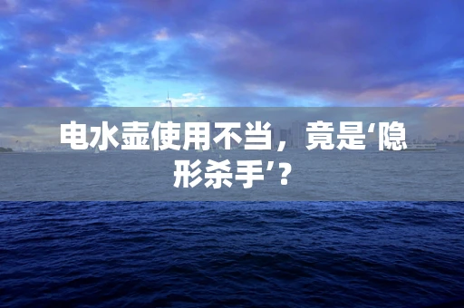 电水壶使用不当，竟是‘隐形杀手’？