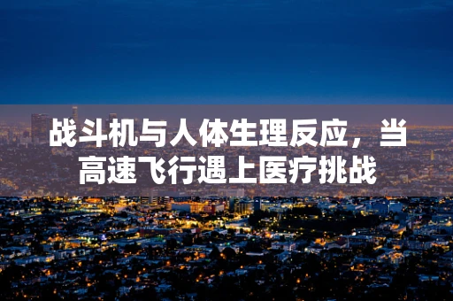 战斗机与人体生理反应，当高速飞行遇上医疗挑战